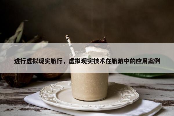 进行虚拟现实旅行，虚拟现实技术在旅游中的应用案例