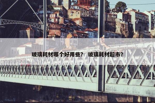 玻璃耗材哪个好用些？ 玻璃耗材超市？