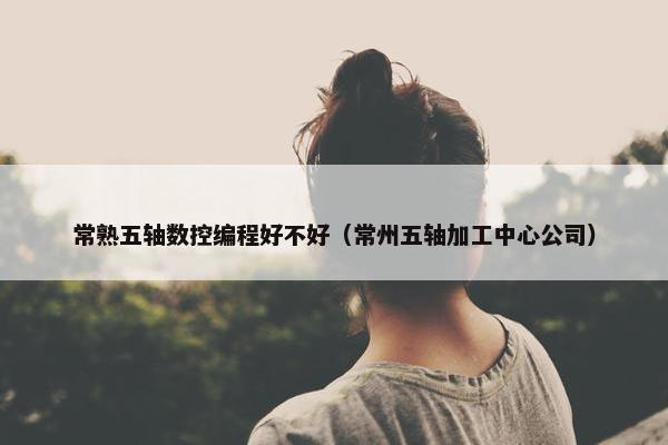 常熟五轴数控编程好不好（常州五轴加工中心公司）