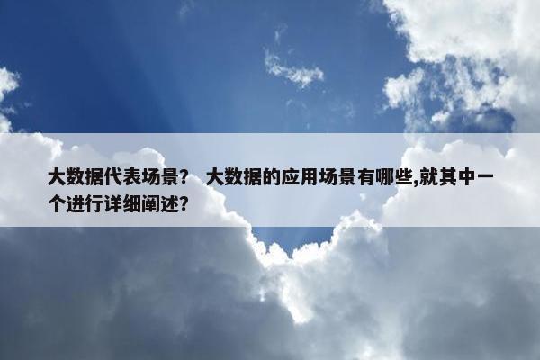 大数据代表场景？ 大数据的应用场景有哪些,就其中一个进行详细阐述？
