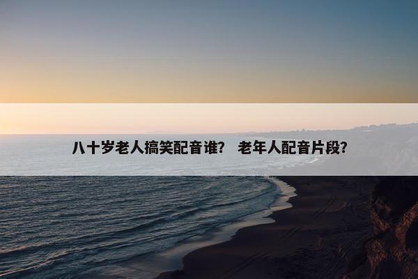 八十岁老人搞笑配音谁？ 老年人配音片段？