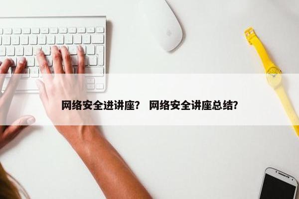 网络安全进讲座？ 网络安全讲座总结？