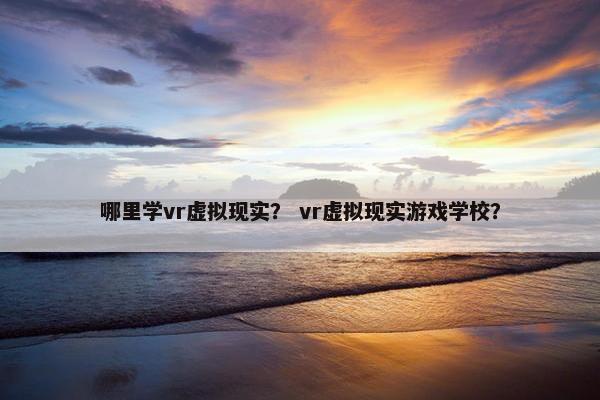 哪里学vr虚拟现实？ vr虚拟现实游戏学校？