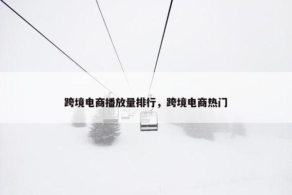 跨境电商播放量排行，跨境电商热门