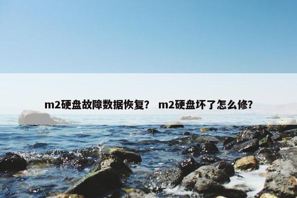 m2硬盘故障数据恢复？ m2硬盘坏了怎么修？