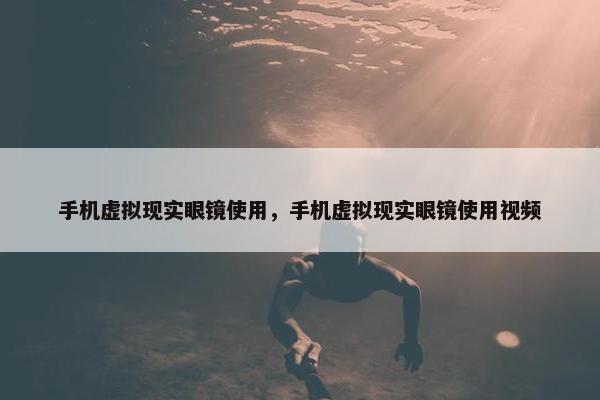 手机虚拟现实眼镜使用，手机虚拟现实眼镜使用视频