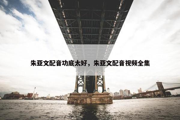 朱亚文配音功底太好，朱亚文配音视频全集