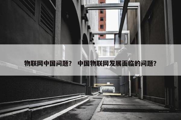 物联网中国问题？ 中国物联网发展面临的问题？