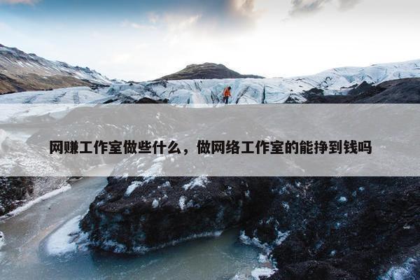 网赚工作室做些什么，做网络工作室的能挣到钱吗