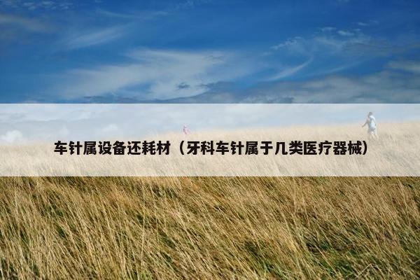 车针属设备还耗材（牙科车针属于几类医疗器械）