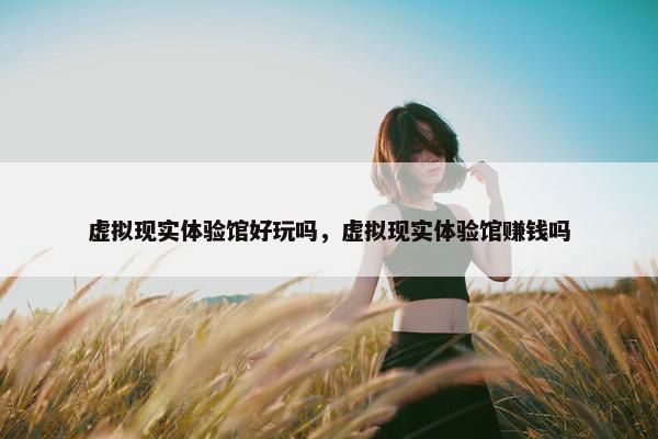虚拟现实体验馆好玩吗，虚拟现实体验馆赚钱吗