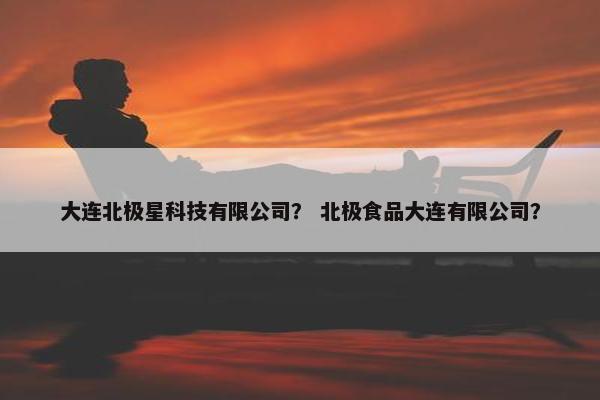 大连北极星科技有限公司？ 北极食品大连有限公司？