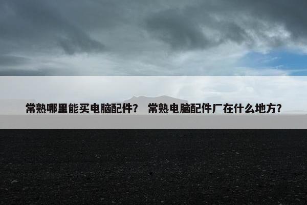 常熟哪里能买电脑配件？ 常熟电脑配件厂在什么地方？