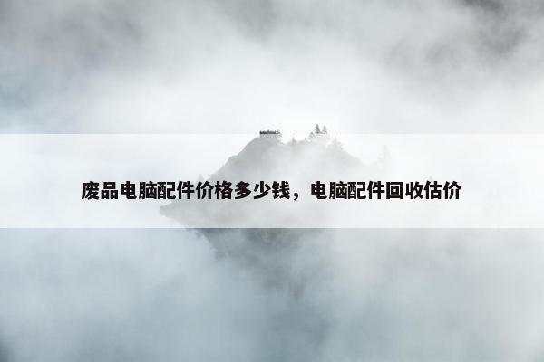 废品电脑配件价格多少钱，电脑配件回收估价