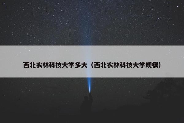 西北农林科技大学多大（西北农林科技大学规模）