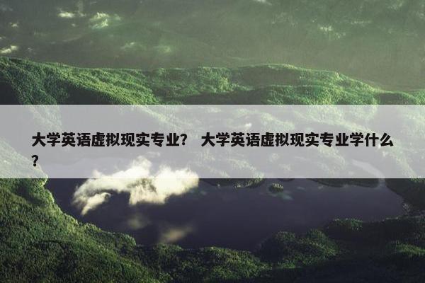 大学英语虚拟现实专业？ 大学英语虚拟现实专业学什么？