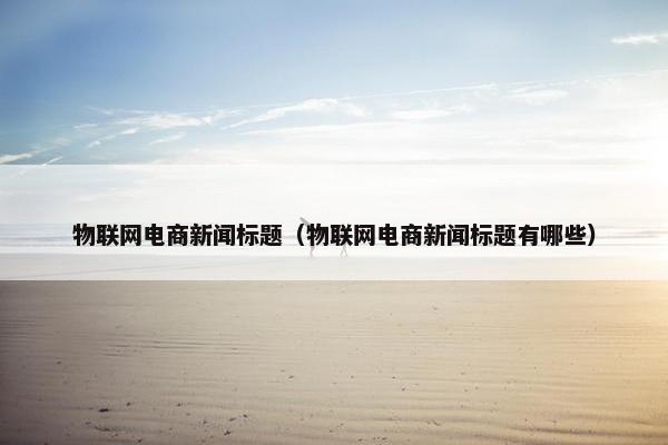 物联网电商新闻标题（物联网电商新闻标题有哪些）
