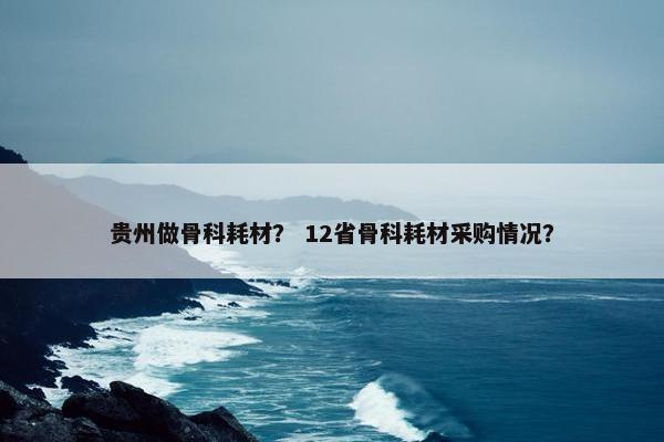 贵州做骨科耗材？ 12省骨科耗材采购情况？