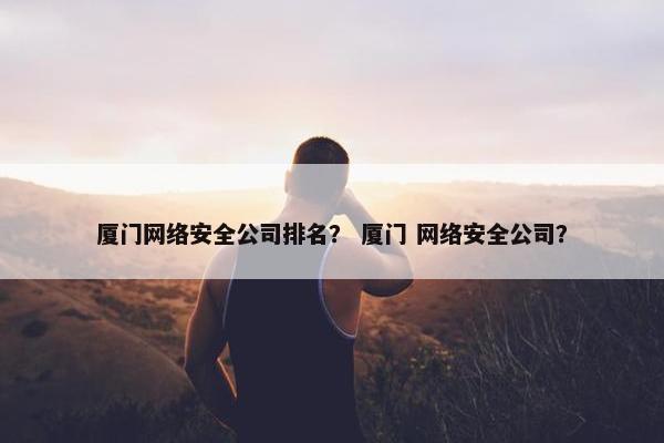 厦门网络安全公司排名？ 厦门 网络安全公司？