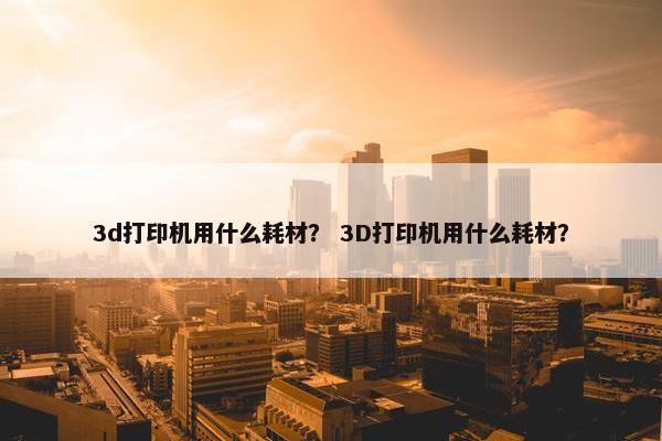 3d打印机用什么耗材？ 3D打印机用什么耗材？