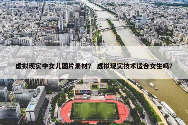 虚拟现实中女儿图片素材？ 虚拟现实技术适合女生吗？