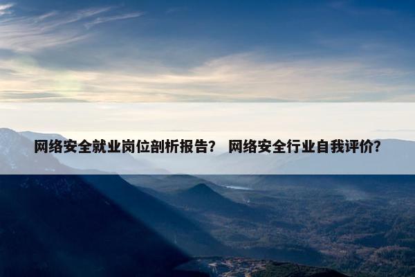 网络安全就业岗位剖析报告？ 网络安全行业自我评价？