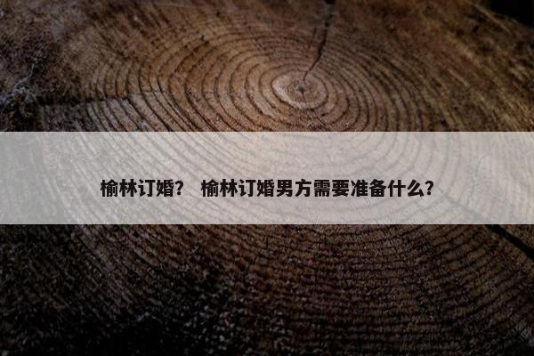 榆林订婚？ 榆林订婚男方需要准备什么？