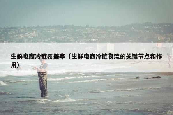 生鲜电商冷链覆盖率（生鲜电商冷链物流的关键节点和作用）