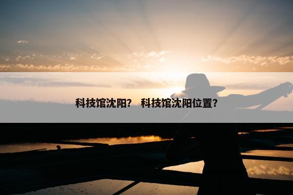 科技馆沈阳？ 科技馆沈阳位置？