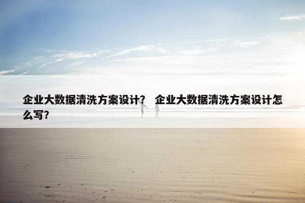 企业大数据清洗方案设计？ 企业大数据清洗方案设计怎么写？