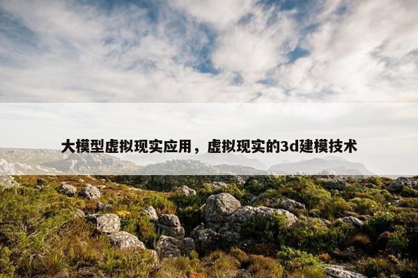 大模型虚拟现实应用，虚拟现实的3d建模技术