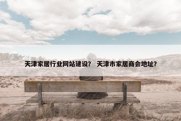 天津家居行业网站建设？ 天津市家居商会地址？