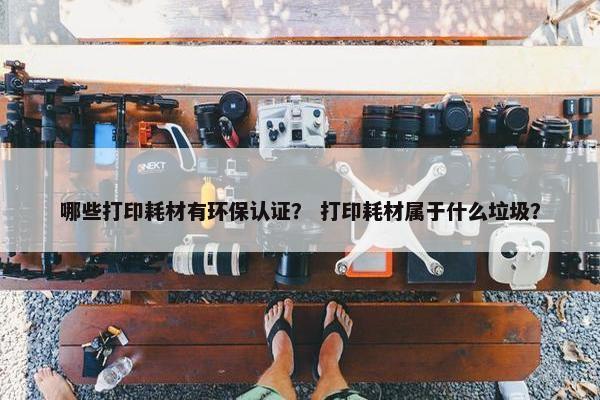 哪些打印耗材有环保认证？ 打印耗材属于什么垃圾？