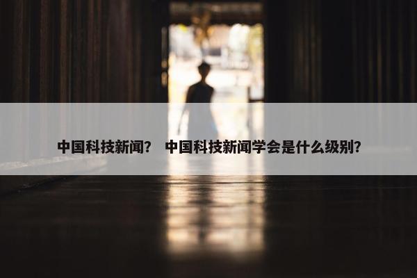 中国科技新闻？ 中国科技新闻学会是什么级别？