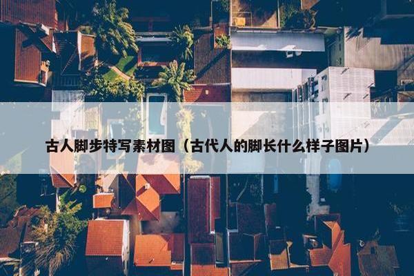 古人脚步特写素材图（古代人的脚长什么样子图片）