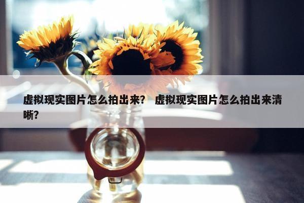 虚拟现实图片怎么拍出来？ 虚拟现实图片怎么拍出来清晰？