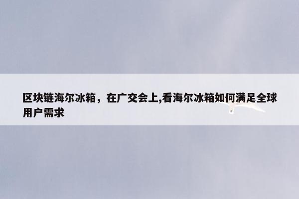 区块链海尔冰箱，在广交会上,看海尔冰箱如何满足全球用户需求