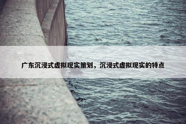 广东沉浸式虚拟现实策划，沉浸式虚拟现实的特点