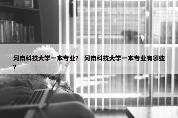 河南科技大学一本专业？ 河南科技大学一本专业有哪些？