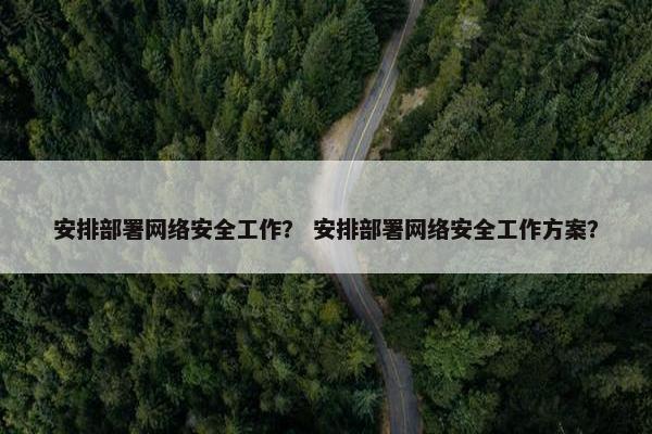 安排部署网络安全工作？ 安排部署网络安全工作方案？