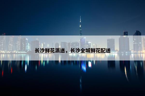 长沙鲜花派送，长沙全城鲜花配送