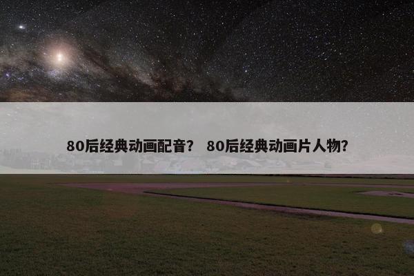 80后经典动画配音？ 80后经典动画片人物？
