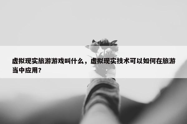 虚拟现实旅游游戏叫什么，虚拟现实技术可以如何在旅游当中应用?