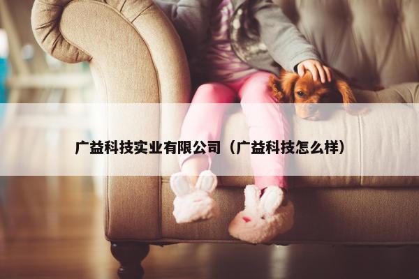 广益科技实业有限公司（广益科技怎么样）