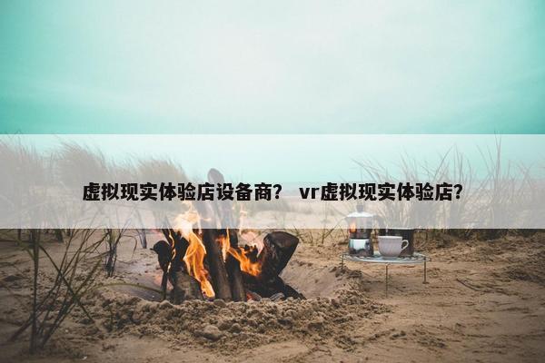 虚拟现实体验店设备商？ vr虚拟现实体验店？