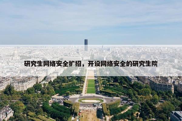 研究生网络安全扩招，开设网络安全的研究生院