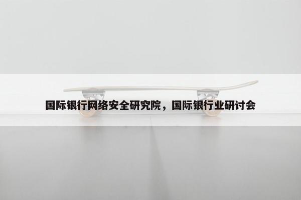国际银行网络安全研究院，国际银行业研讨会