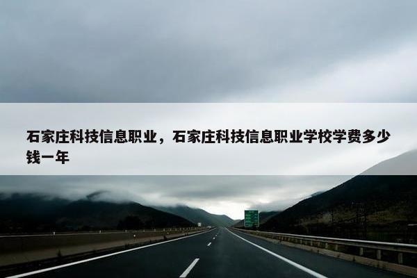 石家庄科技信息职业，石家庄科技信息职业学校学费多少钱一年