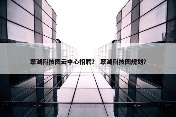 翠湖科技园云中心招聘？ 翠湖科技园规划？