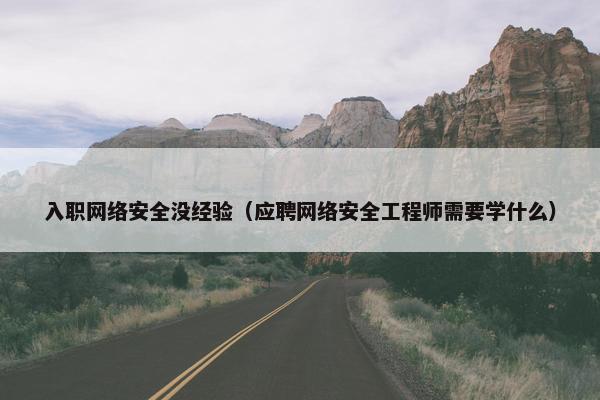 入职网络安全没经验（应聘网络安全工程师需要学什么）